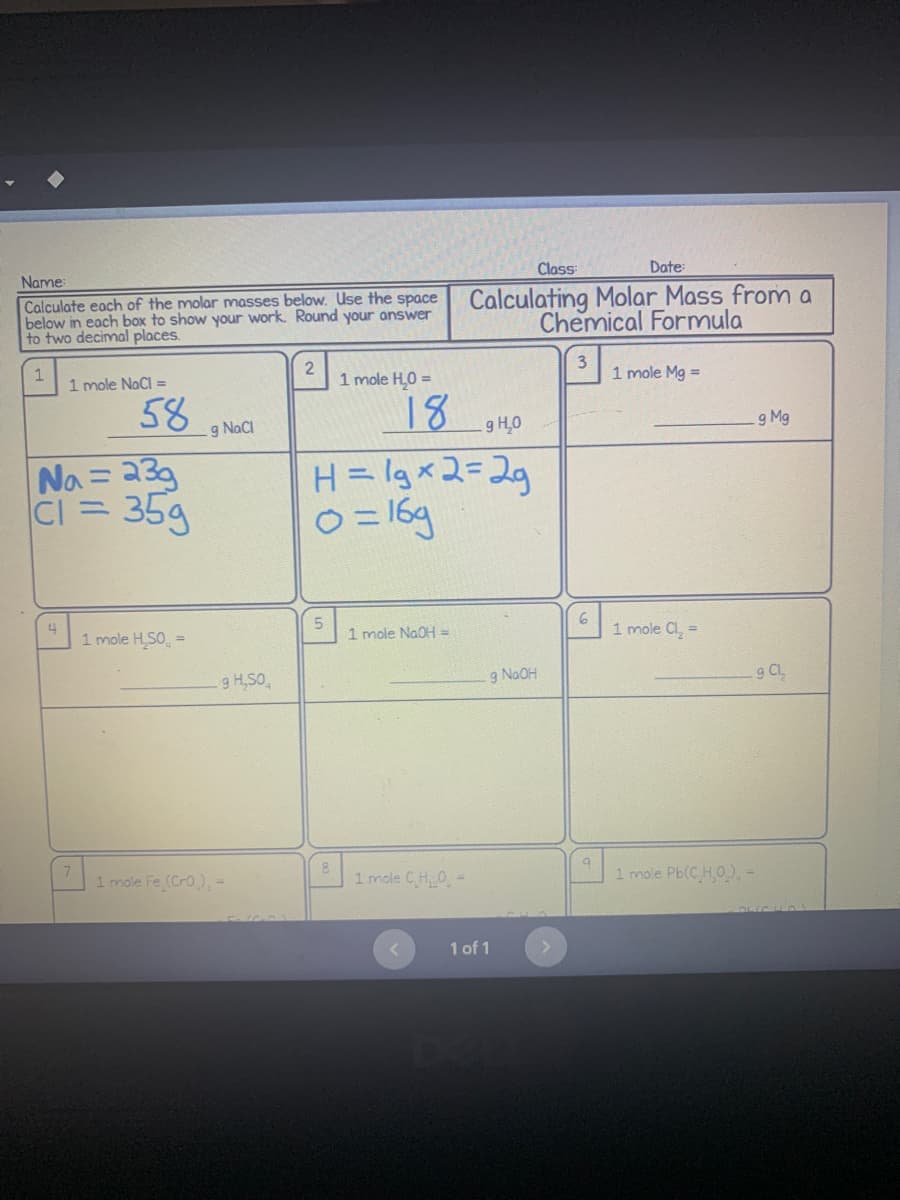 Class:
Date:
Name:
Calculate each of the molar masses below. Use the space
below in each box to show your work. Round your answer
to two decimal places.
Calculating Molar Mass from a
Chemical Formula
1
2
3
1 mole NaCl =
1 mole H₂O =
1 mole Mg =
58
18
.g NaCl
g H₂0
g Mg
Na= 23g
|CI = 35g
H = lgx2=2g
0=16g
4
5
1 mole H₂SO =
1 mole NaOH =
1 mole Cl₂ =
1 mole CH₂0-
1 mole Pb(C H,0), -
<
7
9 H₂SO
1 mole Fe (CrO₂) =
g NaOH
1 of 1
6
a
9 Cl₂