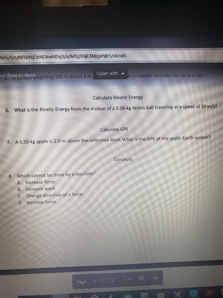 m/u/0/c/MTIZNJQZNDKWND95/a/MTg5NjE3MjgxNjk5/details
nd Energy.docxeighting 500 N climbs 3 m.
Open with
er is needed to make the climb in 5s?
Calculate Kinetic Energy
6. What is the Kinetic Energy from the motion of a 0.06-kg tennis ball traveling at a speed of 50 m/s?
Calculate GPE
7. A0.50-kg apple is 2.0 m above the reference level. What is the GPE of the apple-Earth system?
Concepts
8. Which cannot be done by a machine?
A. Increase force
B. Increase work
C. Change direction of a force
D. Increase force
Page
