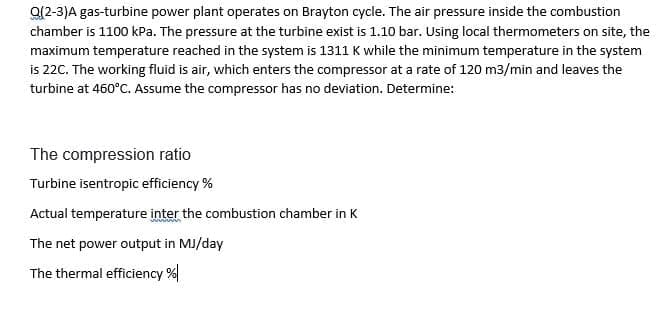 Q(2-3)A gas-turbine power plant operates on Brayton cycle. The air pressure inside the combustion
chamber is 1100 kPa. The pressure at the turbine exist is 1.10 bar. Using local thermometers on site, the
maximum temperature reached in the system is 1311 K while the minimum temperature in the system
is 220. The working fluid is air, which enters the compressor at a rate of 120 m3/min and leaves the
turbine at 460°C. Assume the compressor has no deviation. Determine:
The compression ratio
Turbine isentropic efficiency %
Actual temperature inter the combustion chamber in K
The net power output in MJ/day
The thermal efficiency %|
