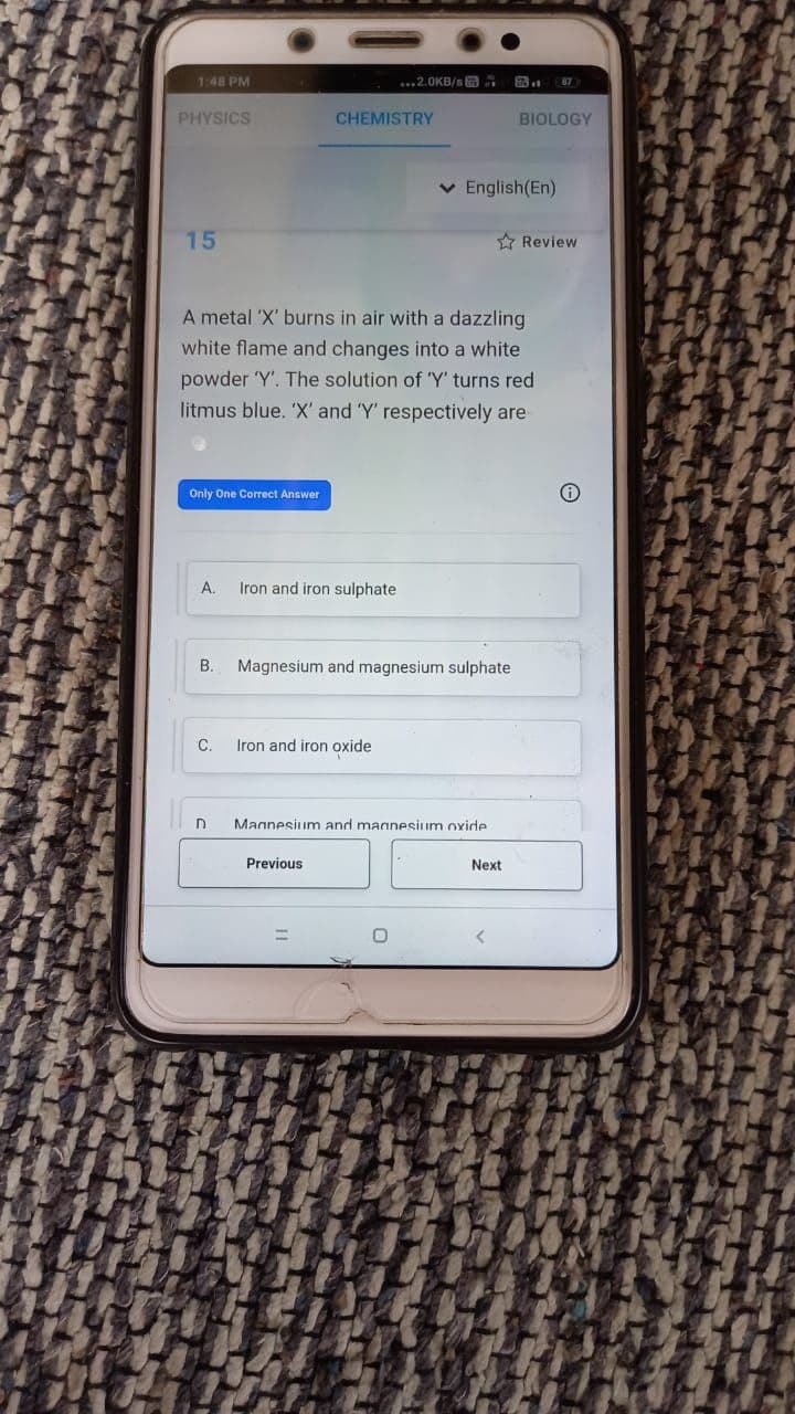 1:48 PM
...2.0KB/s a
PHYSICS
CHEMISTRY
BIOLOGY
v English(En)
15
A Review
A metal 'X' burns in air with a dazzling
white flame and changes into a white
powder 'Y'. The solution of 'Y' turns red
litmus blue. 'X' and 'Y' respectively are
Only One Correct Answer
A.
Iron and iron sulphate
B.
Magnesium and magnesium sulphate
C.
Iron and iron oxide
Magnesium and magnesium oxide
Previous
Next
