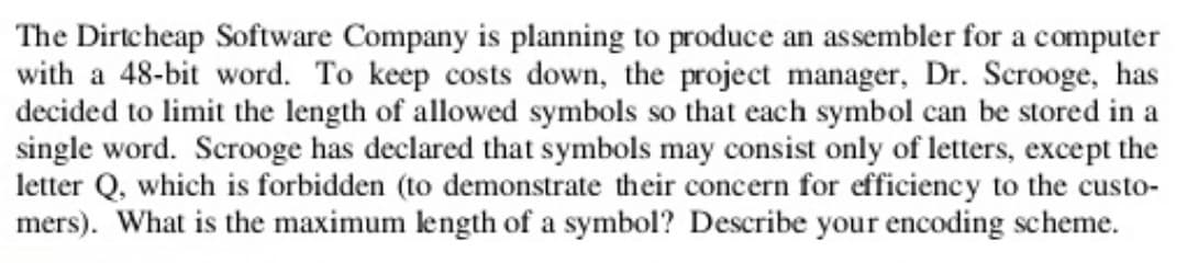 The Dirtcheap Software Company is planning to produce an assembler for a computer
with a 48-bit word. To keep costs down, the project manager, Dr. Scrooge, has
decided to limit the length of allowed symbols so that each symbol can be stored in a
single word. Scrooge has declared that symbols may consist only of letters, except the
letter Q, which is forbidden (to demonstrate their concern for efficiency to the custo-
mers). What is the maximum length of a symbol? Describe your encoding scheme.