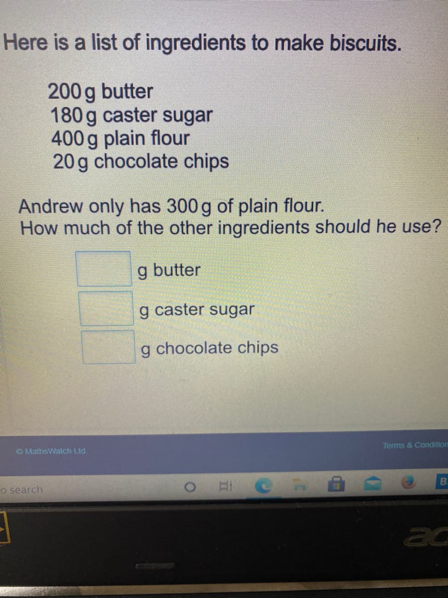 Here is a list of ingredients to make biscuits.
200 g butter
180g caster sugar
400g plain flour
20 g chocolate chips
Andrew only has 300 g of plain flour.
How much of the other ingredients should he use?
g butter
g caster sugar
g chocolate chips
Terms & Condition
OMathsWatch Ltd.
BI
Lo search
ac
