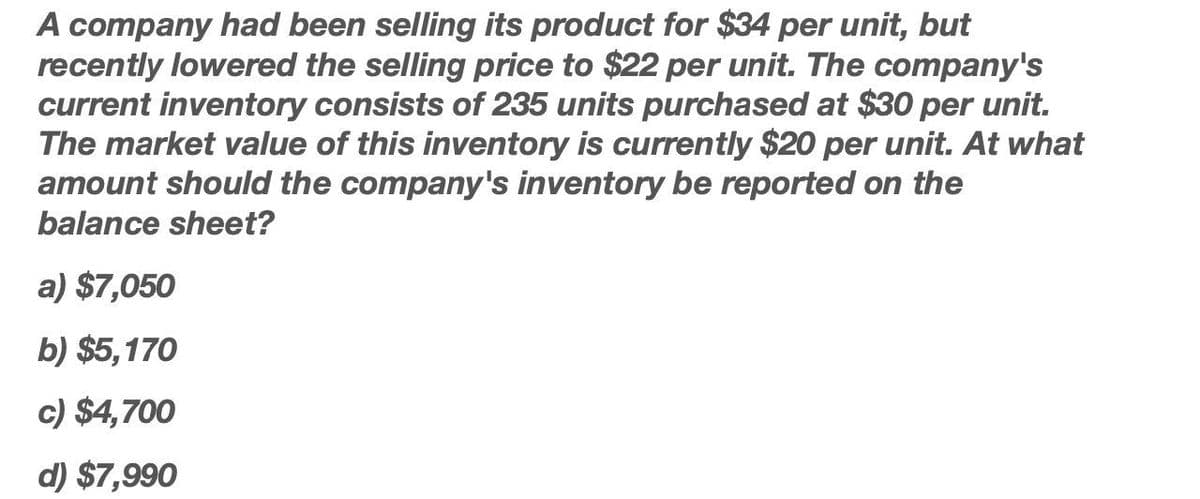 A company had been selling its product for $34 per unit, but
recently lowered the selling price to $22 per unit. The company's
current inventory consists of 235 units purchased at $30 per unit.
The market value of this inventory is currently $20 per unit. At what
amount should the company's inventory be reported on the
balance sheet?
a) $7,050
b) $5,170
c) $4,700
d) $7,990