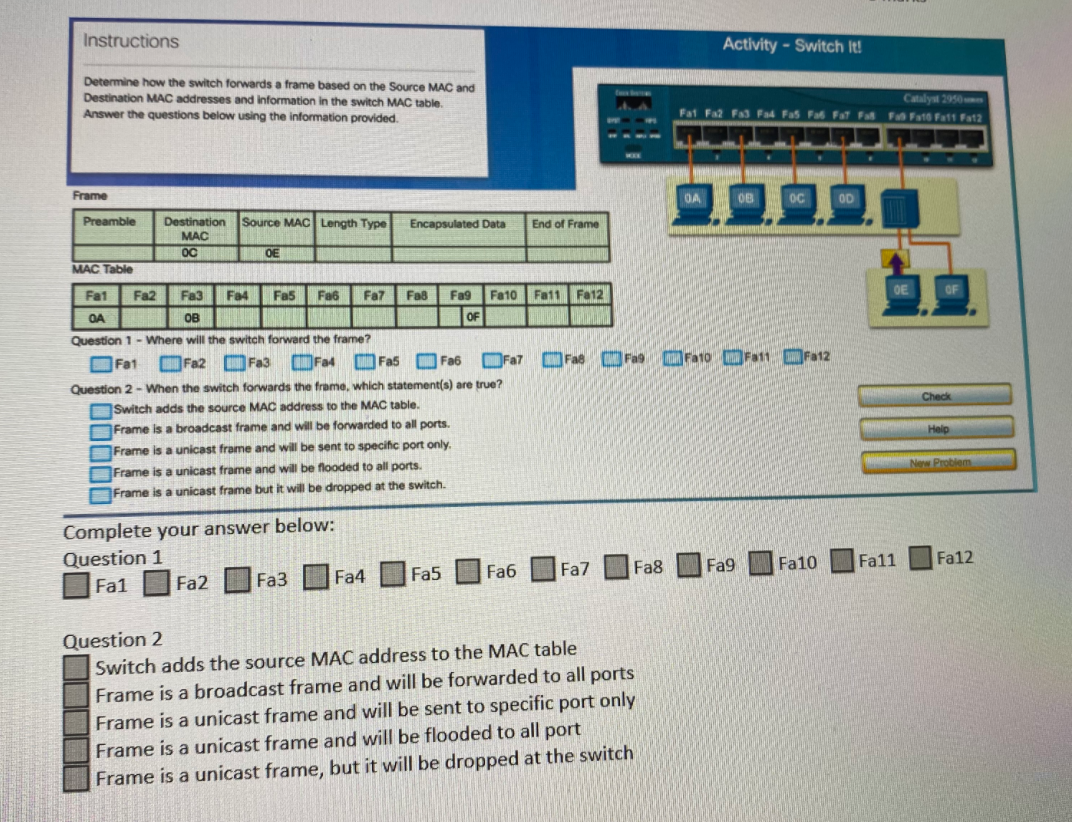 Instructions
Activity - Switch It!
Determine how the switch forwards a frame based on the Source MAC and
Destination MAC addresses and information in the switch MAC table.
Catalyst 2950
Fat Fa2 Fa3 Fa4 Fas Fa Fat Fa F Fato Fatt Fat2
Answer the questions below using the information provided.
Frame
OA
08
OD
Preamble
Destination Source MAC Length Type
Encapsulated Data
End of Frame
MAC
OC
OE
MAC Table
Fat
Fa2
Fa3
Fa4
Fa5
Fa6
Fa7
Fa8
Fa9
Fa10 Fa11 Fa12
OA
OB
OF
Question 1- Where will the switch forward the frame?
OFat Fa2 Fa3 OFa4 OFas OFa6 OFa7 OFas Ora Ora1o OFat1 OFa12
Question 2 - When the switch forwards the frame, which statement(s) are true?
Check
OSwitch adds the source MAC address to the MAC table.
Frame is a broadcast frame and will be forwarded to all ports.
Help
Frame is a unicast frame and will be sent to specific port only.
New Problem
Frame is a unicast frame and will be flooded to all ports.
Frame is a unicast frame but it will be dropped at the switch.
Complete your answer below:
Question 1
Fa9
Fa10
Fa11
Fa12
Fa4
Fa5
Fa6
Fa7
Fa8
Fa1
Fa2
Fa3
Question 2
Switch adds the source MAC address to the MAC table
Frame is a broadcast frame and will be forwarded to all ports
Frame is a unicast frame and will be sent to specific port only
Frame is a unicast frame and will be flooded to all port
Frame is a unicast frame, but it will be dropped at the switch
