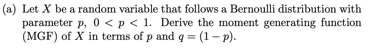 (a) Let X be a random variable that follows a Bernoulli distribution with
parameter p, 0 < p < 1. Derive the moment generating function
(MGF) of X in terms of p and q = (1 − p).