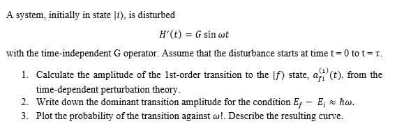 A system, initially in state li), is disturbed
H'(t) = G sin wt
with the time-independent G operator. Assume that the disturbance starts at time t = 0 to t = T.
1. Calculate the amplitude of the 1st-order transition to the f) state, af(t), from the
time-dependent perturbation theory.
2. Write down the dominant transition amplitude for the condition E, - E; ~ ħw.
3. Plot the probability of the transition against w!. Describe the resulting curve.