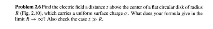 Problem 2.6 Find the electric field a distance z above the center of a flat circular disk of radius
R (Fig. 2.10), which carries a uniform surface charge o. What does your formula give in the
limit R + 0? Also check the case z > R.
