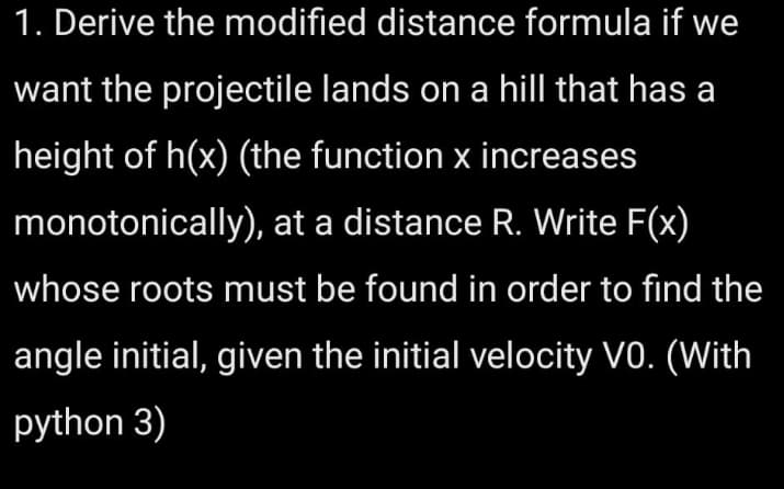 1. Derive the modified distance formula if we
want the projectile lands on a hill that has a
height of h(x) (the function x increases
monotonically), at a distance R. Write F(x)
whose roots must be found in order to find the
angle initial, given the initial velocity V0. (With
python 3)
