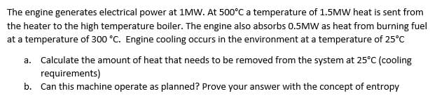 The engine generates electrical power at 1MW. At 500°C a temperature of 1.5MW heat is sent from
the heater to the high temperature boiler. The engine also absorbs 0.5MW as heat from burning fuel
at a temperature of 300 °C. Engine cooling occurs in the environment at a temperature of 25°C
a. Calculate the amount of heat that needs to be removed from the system at 25°C (cooling
requirements)
b. Can this machine operate as planned? Prove your answer with the concept of entropy
