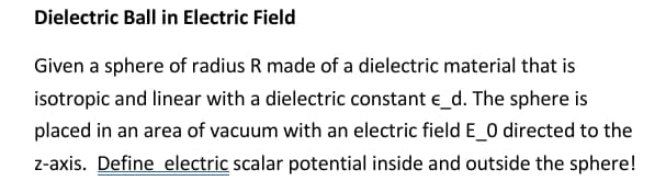 Dielectric Ball in Electric Field
Given a sphere of radius R made of a dielectric material that is
isotropic and linear with a dielectric constant e_d. The sphere is
placed in an area of vacuum with an electric field E_0 directed to the
z-axis. Define electric scalar potential inside and outside the sphere!
