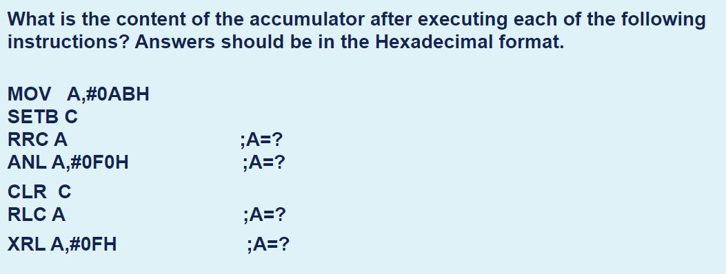 What is the content of the accumulator after executing each of the following
instructions? Answers should be in the Hexadecimal format.
MOV A,#0AВН
SETB C
;A=?
;A=?
RRC A
ANL A,#0F0H
CLR C
RLC A
;A=?
XRL A,#0FH
;A=?
