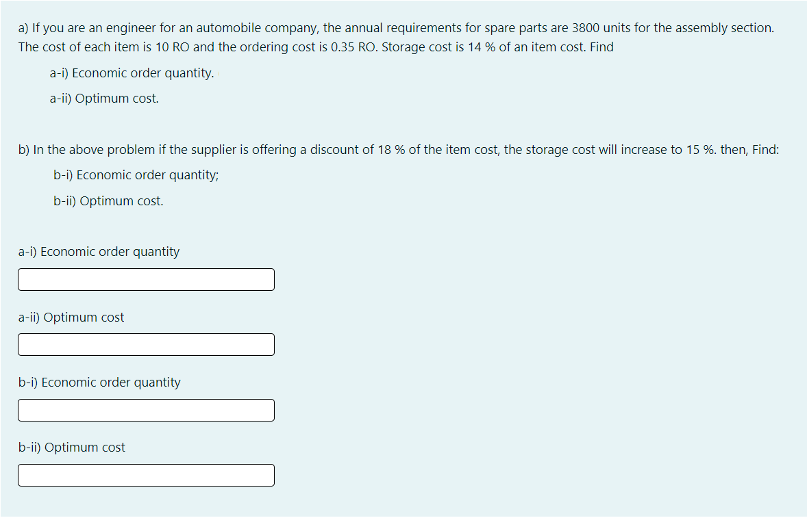 a) If you are an engineer for an automobile company, the annual requirements for spare parts are 3800 units for the assembly section.
The cost of each item is 10 RO and the ordering cost is 0.35 RO. Storage cost is 14 % of an item cost. Find
a-i) Economic order quantity.
a-ii) Optimum cost.
b) In the above problem if the supplier is offering a discount of 18 % of the item cost, the storage cost will increase to 15 %. then, Find:
b-i) Economic order quantity;
b-ii) Optimum cost.
a-i) Economic order quantity
a-ii) Optimum cost
b-i) Economic order quantity
b-ii) Optimum cost
