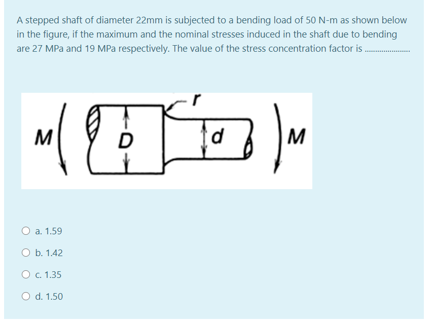 A stepped shaft of diameter 22mm is subjected to a bending load of 50 N-m as shown below
in the figure, if the maximum and the nominal stresses induced in the shaft due to bending
are 27 MPa and 19 MPa respectively. The value of the stress concentration factor is.
M
d
M
O a. 1.59
O b. 1.42
O c. 1.35
O d. 1.50
