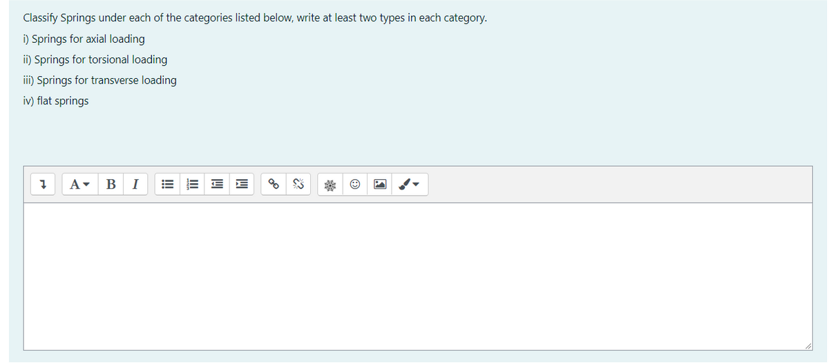 Classify Springs under each of the categories listed below, write at least two types in each category.
i) Springs for axial loading
i) Springs for torsional loading
iii) Springs for transverse loading
iv) flat springs
A-
B
I
