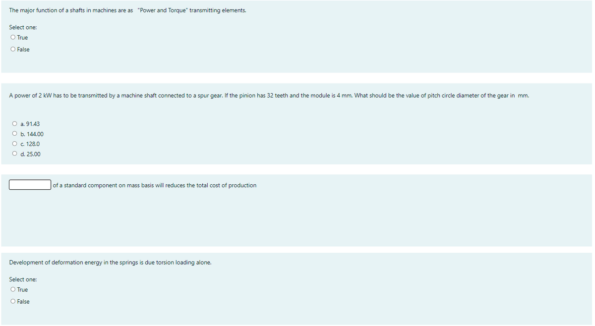 The major function of a shafts in machines are as "Power and Torque" transmitting elements.
Select one:
O True
O False
A power of 2 kW has to be transmitted by a machine shaft connected to a spur gear. If the pinion has 32 teeth and the module is 4 mm. What should be the value of pitch circle diameter of the gear in mm.
O a. 91.43
O b. 144.00
O c. 128.0
O d. 25.00
of a standard component on mass basis will reduces the total cost of production
Development of deformation energy in the springs is due torsion loading alone.
Select one:
O True
O False
