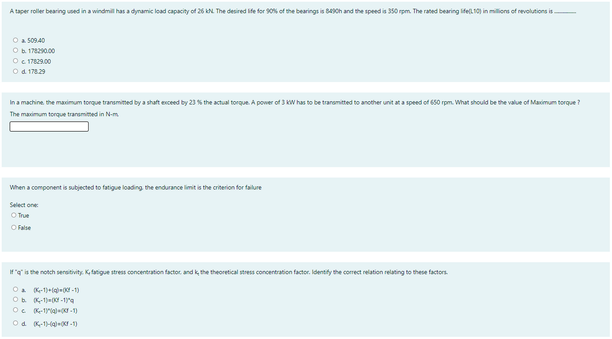 A taper roller bearing used in a windmill has a dynamic load capacity of 26 kN. The desired life for 90% of the bearings is 8490h and the speed is 350 rpm. The rated bearing life(L10) in millions of revolutions is .
O a. 509.40
O b. 178290.00
O c. 17829.00
O d. 178.29
In a machine, the maximum torque transmitted by a shaft exceed by 23 % the actual torgue. A power of 3 kW has to be transmitted to another unit at a speed of 650 rpm. What should be the value of Maximum torque ?
The maximum torque transmitted in N-m,
When a component is subjected to fatigue loading, the endurance limit is the criterion for failure
Select one:
O True
O False
If "g" is the notch sensitivity, K, fatigue stress concentration factor, and k, the theoretical stress concentration factor. Identify the correct relation relating to these factors.
(Ke-1)+(q)=(Kf - 1)
O b. (K-1)=(Kf -1)*q
O a.
O c.
(K-1)*(q)=(Kf -1)
O d. (K,-1)-(q)=(Kf -1)
