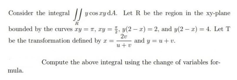 Consider the integral y cos ry dA. Let R be the region in the xy-plane
R
bounded by the curves ry = T, ry = 5, y(2 - x) = 2, and y(2 – x) = 4. Let T
2v
and y = u+ v.
be the transformation defined by r =
u+ v
Compute the above integral using the change of variables for-
mula.
