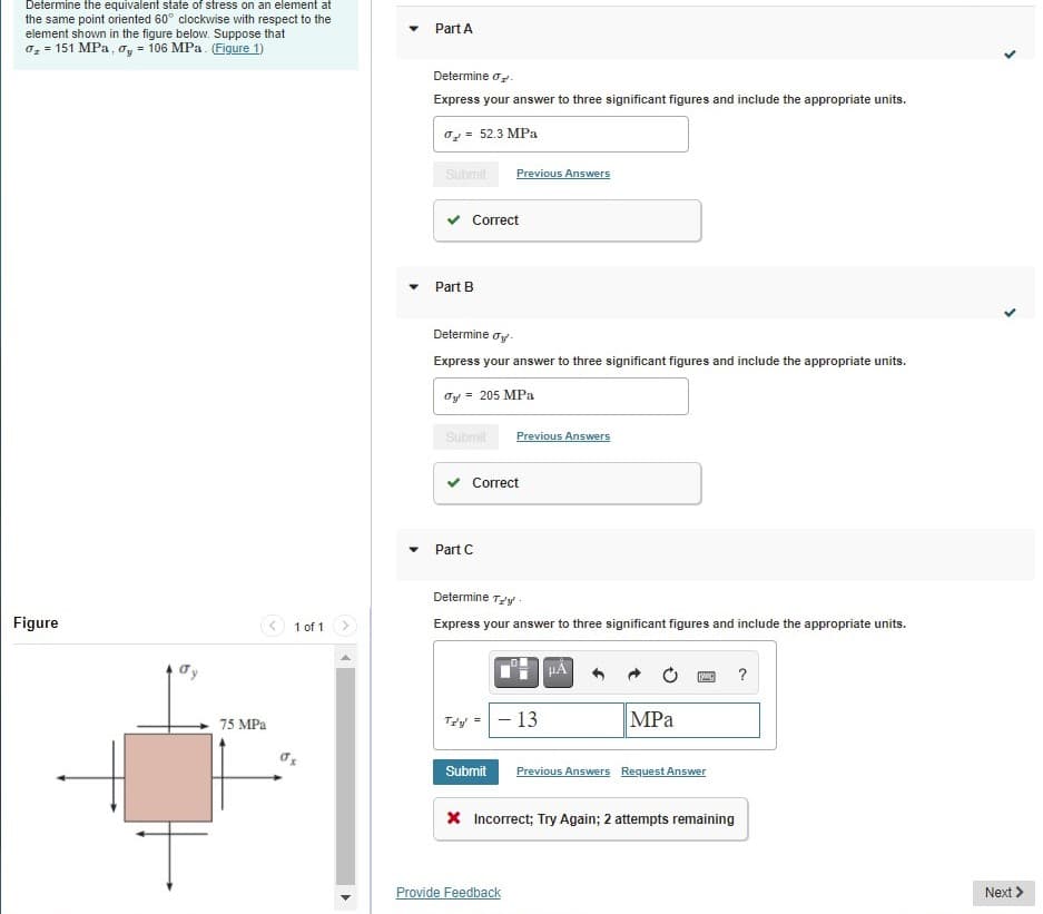 Determine the equivalent state of stress on an element at
the same point oriented 60° clockwise with respect to the
element shown in the figure below. Suppose that
o, = 151 MPa, oy = 106 MPa. (Figure 1)
Part A
Determine o.
Express your answer to three significant figures and include the appropriate units.
o= 52.3 MPa
Submit
Previous Answers
Correct
Part B
Determine oy-
Express your answer to three significant figures and include the appropriate units.
Oy = 205 MPa
Submit
Previous Answers
Correct
Part C
Determine Ty -
Figure
3 1 of 1
Express your answer to three significant figures and include the appropriate units.
Ty =
- 13
MPa
75 MPa
Submit
Previous Answers Request Answer
X Incorrect; Try Again; 2 attempts remaining
Provide Feedback
Next
