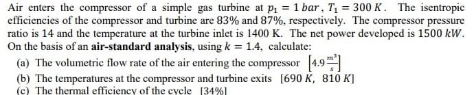 Air enters the compressor of a simple gas turbine at P1 = 1 bar, T1 = 300 K. The isentropic
efficiencies of the compressor and turbine are 83% and 87%, respectively. The compressor pressure
ratio is 14 and the temperature at the turbine inlet is 1400 K. The net power developed is 1500 kW.
On the basis of an air-standard analysis, using k = 1.4, calculate:
(a) The volumetric flow rate of the air entering the compressor 4.9
(b) The temperatures at the compressor and turbine exits [690 K, 810 K]
(c) The thermal efficiency of the cycle [34%]
