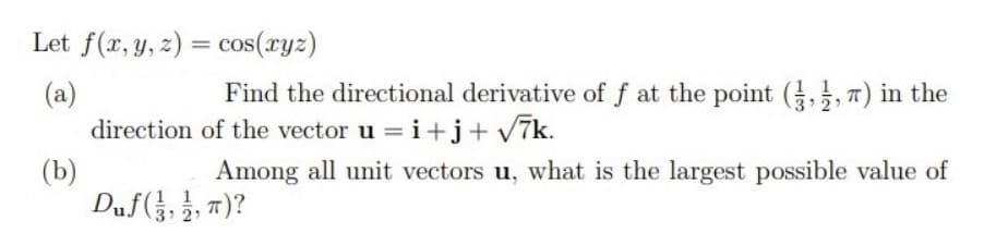 Let f(x, y, z) = cos(ryz)
Find the directional derivative of f at the point (,, 7) in the
(a)
direction of the vector u = i+j+ v7k.
(b)
Duf(, }, 7)?
Among all unit vectors u, what is the largest possible value of
