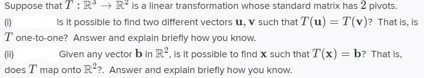 Suppose that T : R° → R² is a linear transformation whose standard matrix has 2 pivots.
Is it possible to find two different vectors u, v such that T(u) =T(v)? That is, is
(i)
T one-to-one? Answer and explain briefly how you know.
(ii)
Given any vector b in R?, is it possible to find x such that T(x) = b? That is,
does T map onto R?. Answer and explain briefly how you know.
