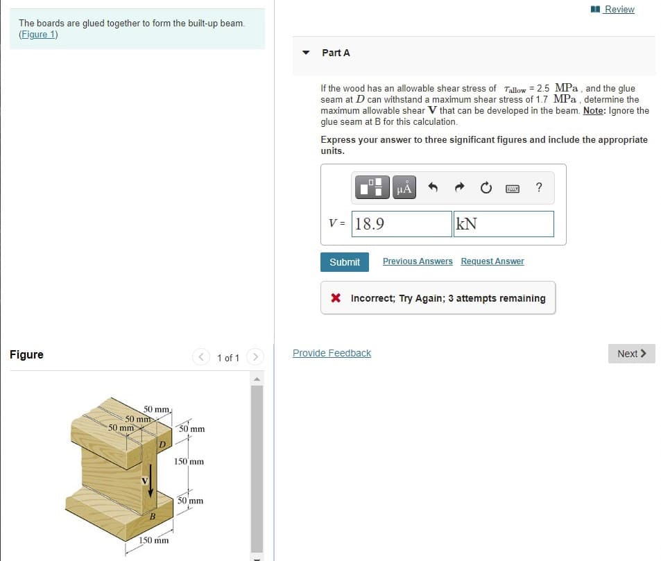 I Review
The boards are glued together to form the built-up beam.
(Figure 1)
Part A
If the wood has an allowable shear stress of Tallow = 2.5 MPa , and the glue
seam at D can withstand a maximum shear stress of 1.7 MPa , determine the
maximum allowable shear V that can be developed in the beam. Note: Ignore the
glue seam at B for this calculation.
Express your answer to three significant figures and include the appropriate
units.
HA
V = 18.9
kN
Submit
Previous Answers Request Answer
X Incorrect; Try Again; 3 attempts remaining
Figure
1 of 1 >
Provide Feedback
Next >
50 mm.
50 mnt
50 mm
50 mm
150'mm
30 mm
B.
150 mm
