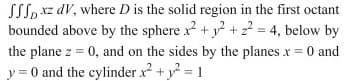 SSS, xz dV, where D is the solid region in the first octant
bounded above by the sphere x + y + z? = 4, below by
the plane z = 0, and on the sides by the planes x = 0 and
y = 0 and the cylinder x + y = 1
