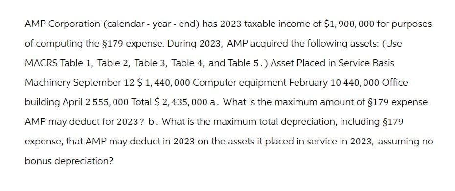 AMP Corporation (calendar - year-end) has 2023 taxable income of $1,900,000 for purposes
of computing the §179 expense. During 2023, AMP acquired the following assets: (Use
MACRS Table 1, Table 2, Table 3, Table 4, and Table 5.) Asset Placed in Service Basis
Machinery September 12 $ 1,440,000 Computer equipment February 10 440,000 Office
building April 2 555, 000 Total $ 2,435,000 a. What is the maximum amount of $179 expense
AMP may deduct for 2023? b. What is the maximum total depreciation, including §179
expense, that AMP may deduct in 2023 on the assets it placed in service in 2023, assuming no
bonus depreciation?