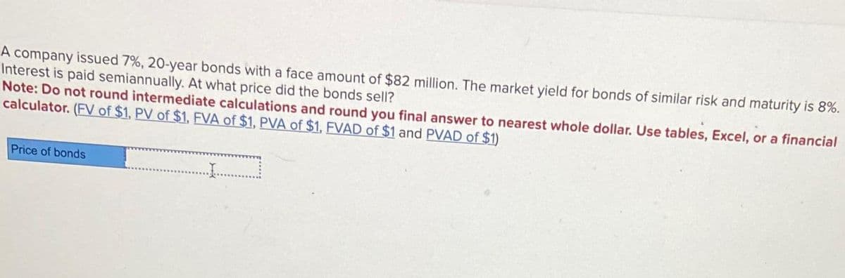 A company issued 7%, 20-year bonds with a face amount of $82 million. The market yield for bonds of similar risk and maturity is 8%.
Interest is paid semiannually. At what price did the bonds sell?
Note: Do not round intermediate calculations and round you final answer to nearest whole dollar. Use tables, Excel, or a financial
calculator. (FV of $1, PV of $1, FVA of $1, PVA of $1, FVAD of $1 and PVAD of $1)
Price of bonds
........