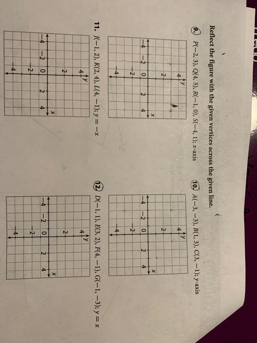 4,
12
Reflect the figure with the given vertices across the given line.
P(-2, 3), Q(4, 3), R(-1, 0), S(-4, 1); x-axis
10. A(-3,-3), B(1, 3), C(3, –1); y-axis
ty
41
2-
-2
2
4
-2
2
-2
-2
-4-
11. J(-1, 2), K(2, 4), L(4, –1); y =-x
12. D(-1, 1), E(3, 2), F(4, – 1), G(-1, –3); y = x
4-
2-
2-
-2
2
4
-2
2.
4
-2
-4-
-4-
