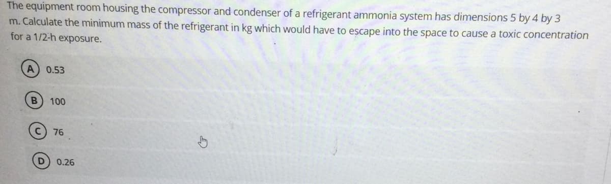 The equipment room housing the compressor and condenser of a refrigerant ammonia system has dimensions 5 by 4 by 3
m. Calculate the minimum mass of the refrigerant in kg which would have to escape into the space to cause a toxic concentration
for a 1/2-h exposure.
0.53
100
76
0.26
