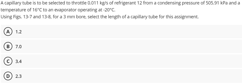 A capillary tube is to be selected to throttle 0.011 kg/s of refrigerant 12 from a condensing pressure of 505.91 kPa and a
temperature of 16°C to an evaporator operating at -20°C.
Using Figs. 13-7 and 13-8, for a 3 mm bore, select the length of a capillary tube for this assignment.
A
1.2
B
7.0
3.4
D
2.3
