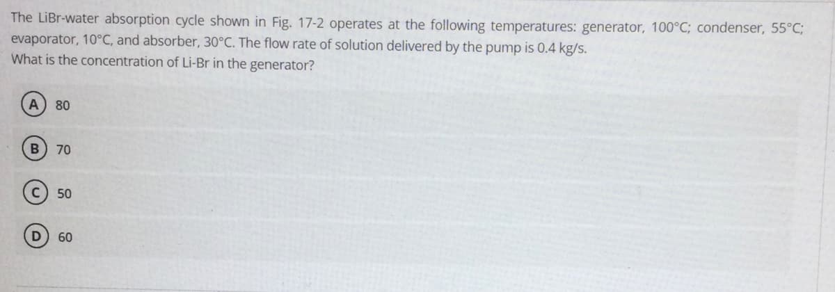 The LiBr-water absorption cycle shown in Fig. 17-2 operates at the following temperatures: generator, 100°C; condenser, 55°C;
evaporator, 10°C, and absorber, 30°C. The flow rate of solution delivered by the pump is 0.4 kg/s.
What is the concentration of Li-Br in the generator?
80
B 70
50
60
