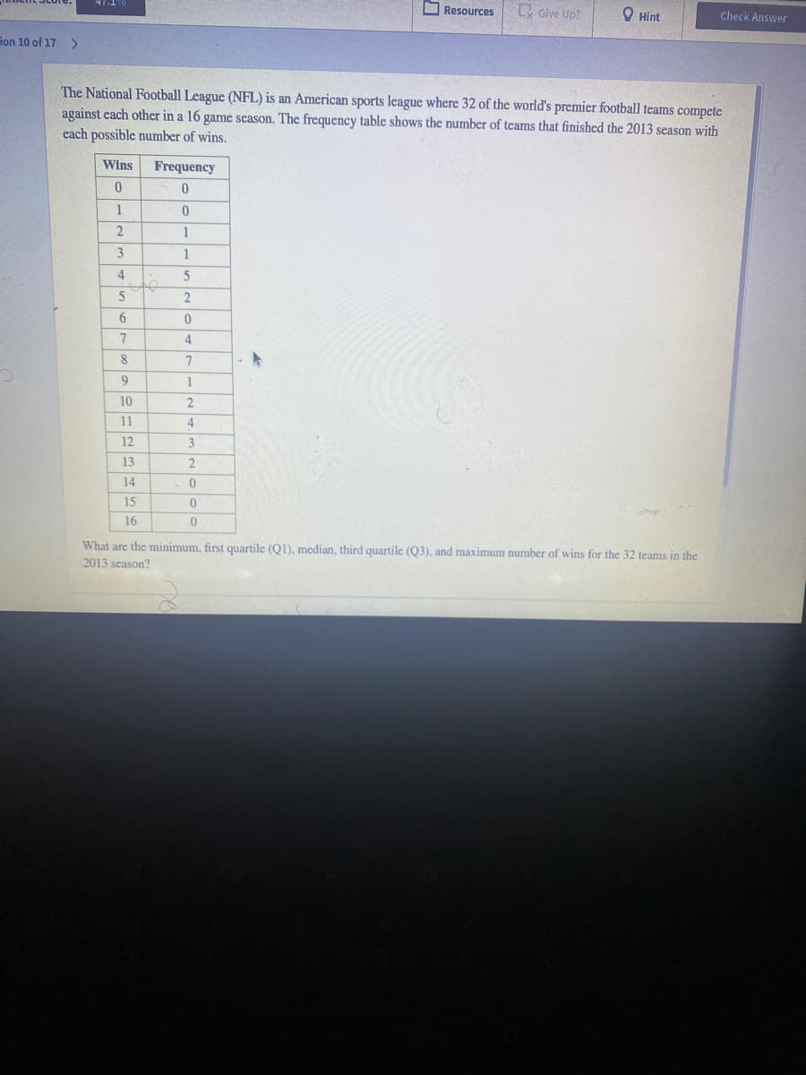 O Resources
L Give Up?
O Hint
Check Answer
ion 10 of 17
>
The National Football League (NFL) is an American sports league where 32 of the world's premier football teams compete
against each other in a 16 game season. The frequency table shows the number of teams that finished the 2013 season with
each possible number of wins.
Wins
Frequency
1
4
6.
7
4
8
7
9
1
10
2
11
4
12
3
13
14
15
16
What are the minimum, first quartile (Q1), median, third quartile (Q3), and maximum number of wins for the 32 teams in the
2013 season?
