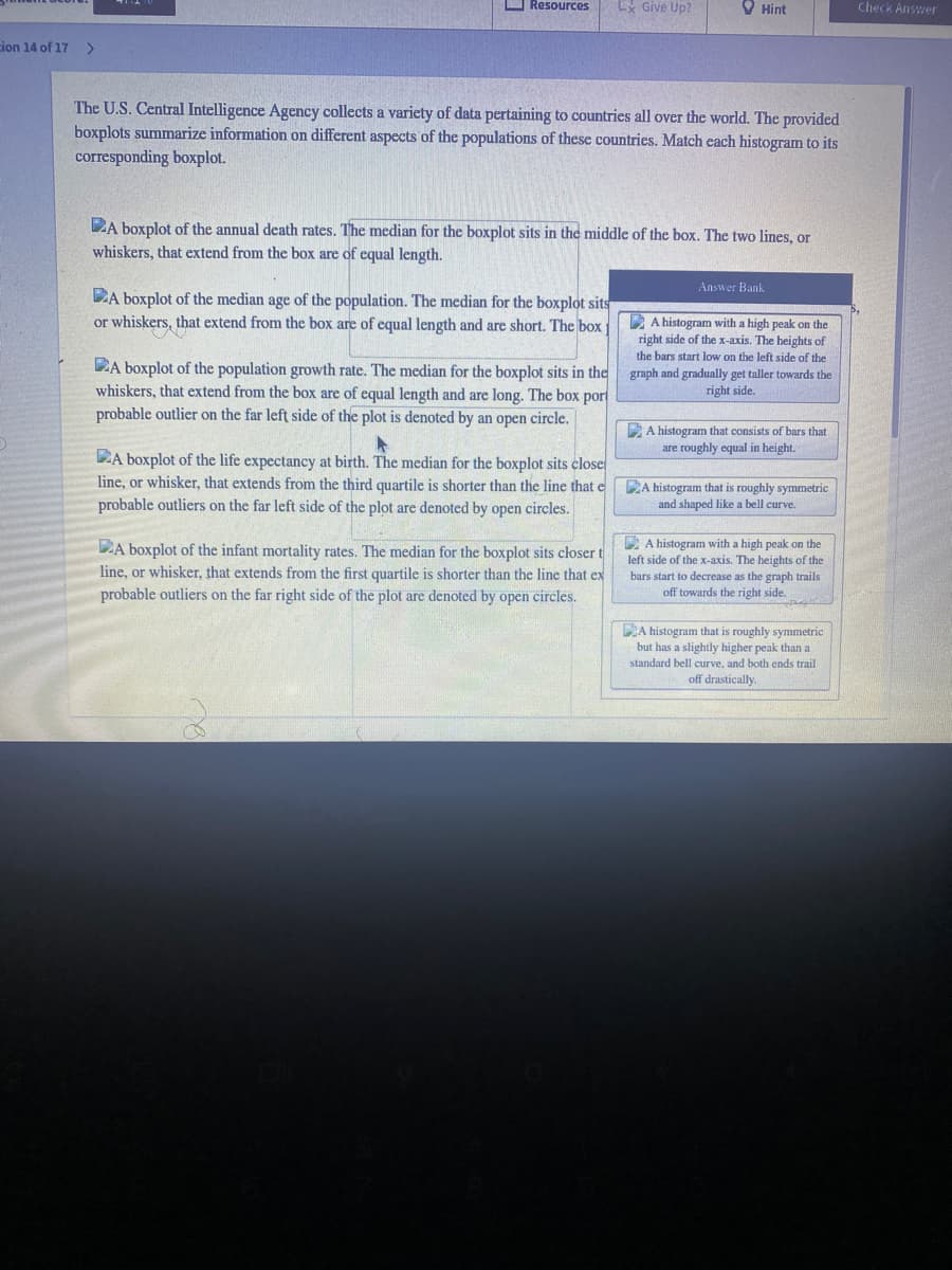 O Resources
Ex Give Up?
O Hint
Check Answer
ion 14 of 17
>
The U.S. Central Intelligence Agency collects a variety of data pertaining to countries all over the world. The provided
boxplots summarize information on different aspects of the populations of these countries. Match each histogram to its
corresponding boxplot.
DA boxplot of the annual death rates. The median for the boxplot sits in the middle of the box. The two lines, or
whiskers, that extend from the box are of equal length.
Answer Bank
DA boxplot of the median age of the population. The median for the boxplot sits
or whiskers, that extend from the box are of equal length and are short. The box
E A histogram with a high peak on the
right side of the x-axis. The heights of
the bars start low on the left side of the
DA boxplot of the population growth rate. The median for the boxplot sits in the
whiskers, that extend from the box are of equal length and are long. The box por
probable outlier on the far left side of the plot is denoted by an open circle.
graph and gradually get taller towards the
right side.
E A histogram that consists of bars that
are roughly equal in height.
LA boxplot of the life expectancy at birth. The median for the boxplot sits close
line, or whisker, that extends from the third quartile is shorter than the line that e
probable outliers on the far left side of the plot are denoted by open circles.
DA histogram that is roughly symmetric
and shaped like a bell curve.
D A histogram with a high peak on the
DA boxplot of the infant mortality rates. The median for the boxplot sits closer t
line, or whisker, that extends from the first quartile is shorter than the line that ex
left side of the x-axis. The heights of the
bars start to decrease as the graph trails
probable outliers on the far right side of the plot are denoted by open circles.
off towards the right side.
DA histogram that is roughly symmetric
but has a slightly higher peak than a
standard bell curve, and both ends trail
off drastically.
