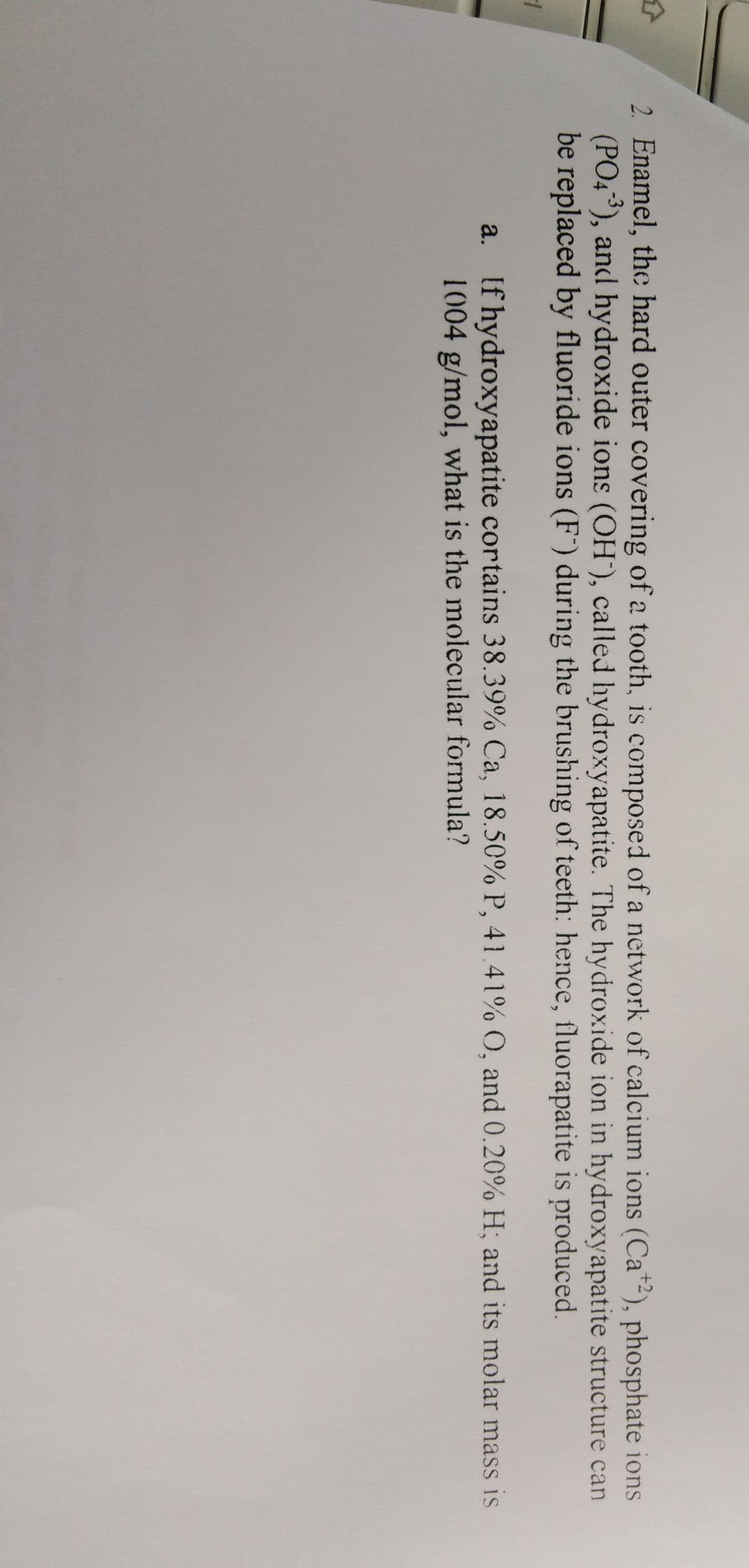 2. Enamel, the hard outer covering of a tooth, is composed of a network of calcium ions (Ca"-), phosphate ions
(PO4³), and hydroxide ions (OH'), called hydroxyapatite. The hydroxide ion in hydroxyapatite structure can
be replaced by fluoride ions (F) during the brushing of teeth: hence, fluorapatite is produced.
a. If hydroxyapatite cortains 38.39% Ca, 18.50% P, 41.41% O, and 0.20% H; and its molar mass is
1004 g/mol, what is the molecular formula?
