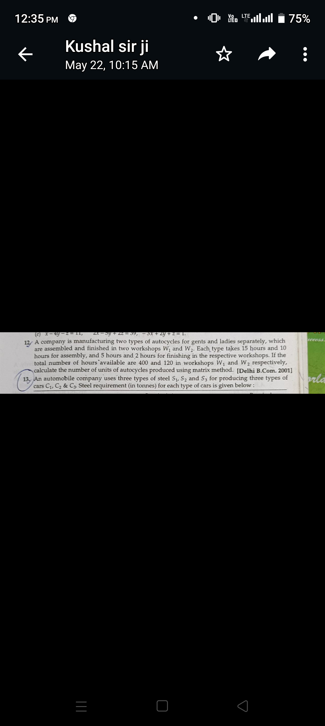 19
¹0 AL
Vo LTE
LTED
75%
Kushal sir ji
May 22, 10:15 AM
(e) x-4y-2=11, 21-5y +22= 39, -3x + 2y + z = 1.
12/ A company is manufacturing two types of autocycles for gents and ladies separately, which
are assembled and finished in two workshops W₁ and W₂. Each type takes 15 hours and 10
hours for assembly, and 5 hours and 2 hours for finishing in the respective workshops. If the
total number of hours available are 400 and 120 in workshops W₁ and W₂ respectively,
calculate the number of units of autocycles produced using matrix method. [Delhi B.Com. 2001]
13. An automobile company uses three types of steel S₁, S₂ and S3 for producing three types of
cars C₁, C₂ & C3. Steel requirement (in tonnes) for each type of cars is given below :
12:35 PM
K
|||
access
orla