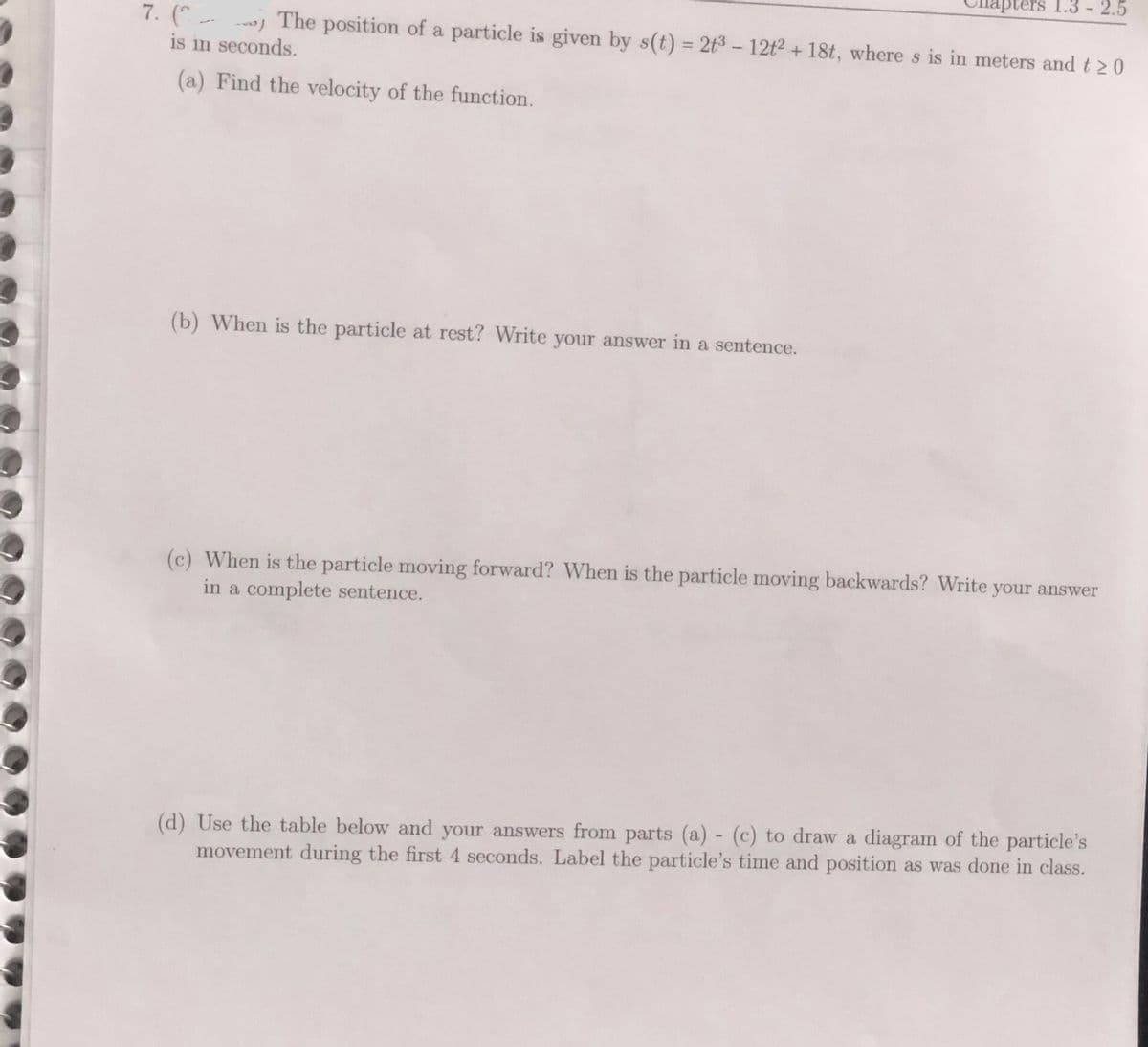 ters 1.3 - 2.5
7. ( j The position of a particle is given by s(t) = 2t3 -12t2 + 18t, where s is in meters and t 2 0
is in seconds.
%3D
(a) Find the velocity of the function.
(b) When is the particle at rest? Write your answer in a sentence.
(c) When is the particle moving forward? When is the particle moving backwards? Write your answer
in a complete sentence.
(d) Use the table below and your answers from parts (a) - (c) to draw a diagram of the particle's
movement during the first 4 seconds. Label the particle's time and position as was done in class.
