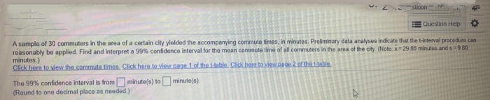 stioon
Question Help
A sample of 30 commuters in the area of a certain city yielded the accompanying commute times, in minutes. Preliminary data analyses indicate that the l-interval procedure can
reasonably be applied. Find and interpret a 99% confidence interval for the mean commute time of all commuters in the area of the city. (Note: x=29.80 minutes and s=9 80
minutes.)
Click here to vdew the commute times. Click here to view page 1 of the t-table, Click here to view.page 2 of thettable
The 99% confidence interval is from minute(s) to minute(s).
(Round to one decimal place as needed.)
