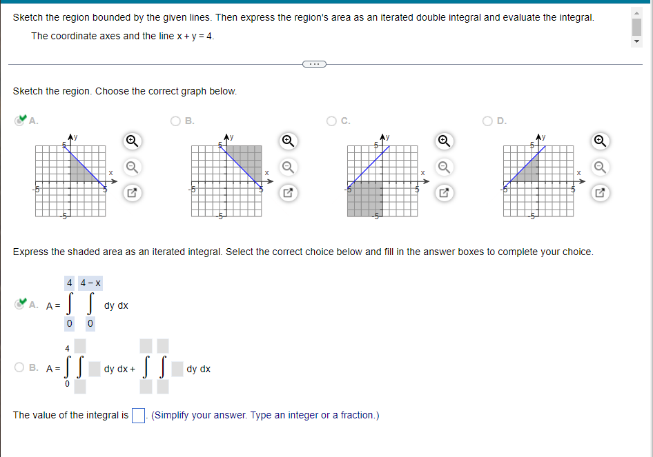 Sketch the region bounded by the given lines. Then express the region's area as an iterated double integral and evaluate the integral.
The coordinate axes and the line x + y = 4.
Sketch the region. Choose the correct graph below.
B.
D.
Ⓡ
Q
Express the shaded area as an iterated integral. Select the correct choice below and fill in the answer boxes to complete your choice.
4 4-X
A. A=
dy dx
S S
dy dx
(Simplify your answer. Type an integer or a fraction.)
·S S
0
0
4
B. A=
·SS dy dx +
The value of the integral is