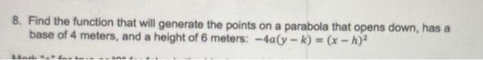 8. Find the function that will generate the points on a parabola that opens down, has a
base of 4 meters, and a height of 6 meters: -4a(y – k) = (x -h)²
