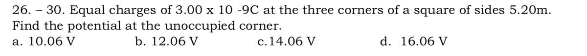 26. – 30. Equal charges of 3.00 x 10 -9C at the three corners of a square of sides 5.20m.
Find the potential at the unoccupied corner.
а. 10.06 V
b. 12.06 V
c.14.06 V
d. 16.06 V
