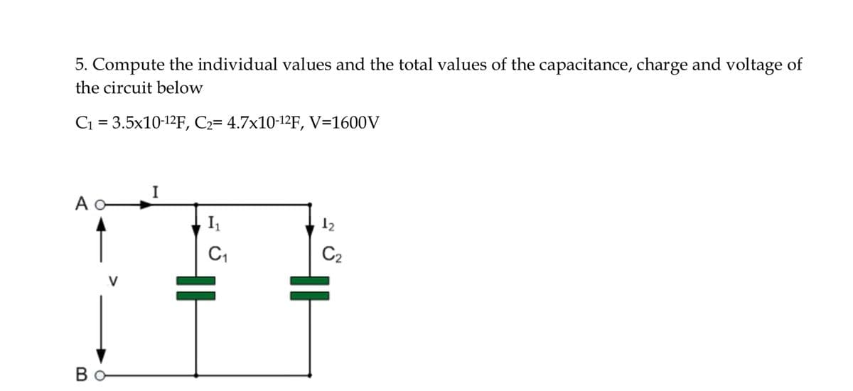 5. Compute the individual values and the total values of the capacitance, charge and voltage of
the circuit below
C1 = 3.5x10-12F, C2= 4.7x10-12F, V=1600V
I
A -
I
12
C2
Bo
