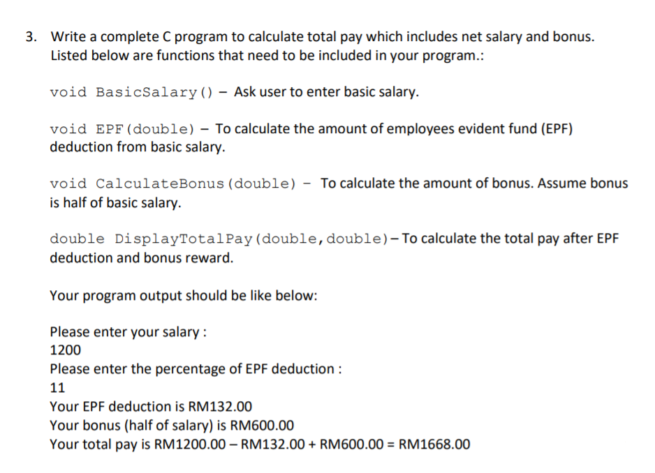 3. Write a complete C program to calculate total pay which includes net salary and bonus.
Listed below are functions that need to be included in your program.:
void BasicSalary() – Ask user to enter basic salary.
void EPF(double) – To calculate the amount of employees evident fund (EPF)
deduction from basic salary.
void CalculateBonus (double) - To calculate the amount of bonus. Assume bonus
is half of basic salary.
double DisplayTotalPay (double,double)-To calculate the total pay after EPF
deduction and bonus reward.
Your program output should be like below:
Please enter your salary :
1200
Please enter the percentage of EPF deduction :
11
Your EPF deduction is RM132.00
Your bonus (half of salary) is RM600.00
Your total pay is RM1200.00 – RM132.00 + RM600.00 = RM1668.00
