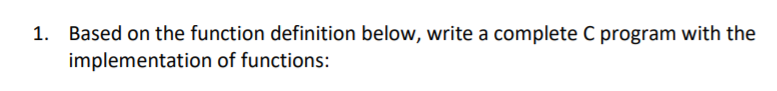 1. Based on the function definition below, write a complete C program with the
implementation of functions:
