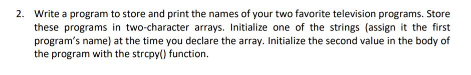 2. Write a program to store and print the names of your two favorite television programs. Store
these programs in two-character arrays. Initialize one of the strings (assign it the first
program's name) at the time you declare the array. Initialize the second value in the body of
the program with the strcpy() function.
