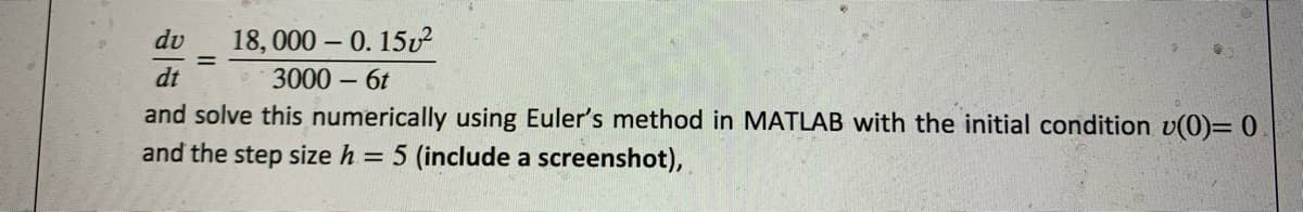 18, 000 – 0. 15v?
3000 – 6t
dv
dt
and solve this numerically using Euler's method in MATLAB with the initial condition v(0)= 0
and the step size h = 5 (include a screenshot),
