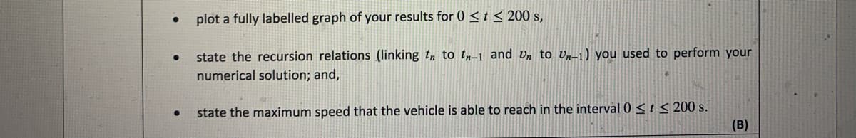 plot a fully labelled graph of your results for 0 < t < 200 s,
state the recursion relations (linking tn to tr-1 and Un to Un-1) you used to perform your
numerical solution; and,
state the maximum speed that the vehicle is able to reach in the interval 0 < t < 200 s.
(B)
