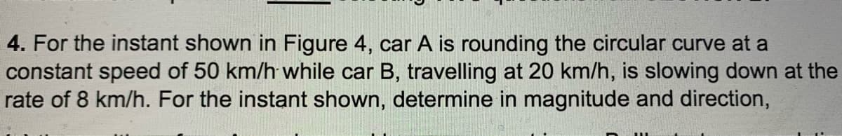 4. For the instant shown in Figure 4, car A is rounding the circular curve at a
constant speed of 50 km/h while car B, travelling at 20 km/h, is slowing down at the
rate of 8 km/h. For the instant shown, determine in magnitude and direction,
