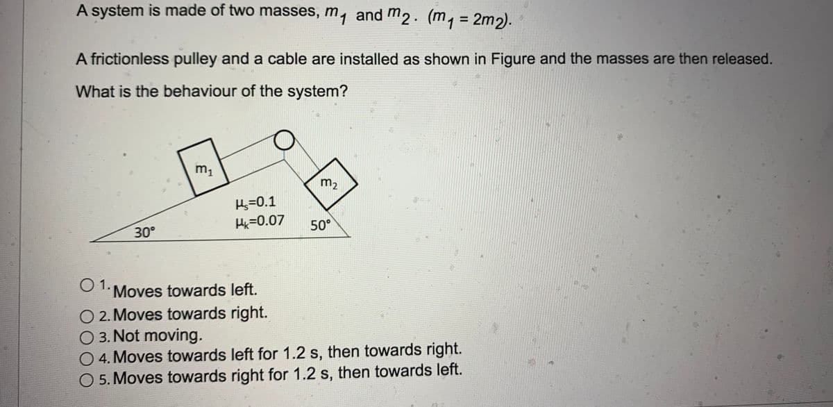 A system is made of two masses, m, and m2. (m, = 2m2).
A frictionless pulley and a cable are installed as shown in Figure and the masses are then released.
What is the behaviour of the system?
m1
m2
Hs=0.1
Hx=0.07
50°
30°
O 1. Moves towards left.
O 2. Moves towards right.
O 3. Not moving.
04.Moves towards left for 1.2 s, then towards right.
O 5. Moves towards right for 1.2 s, then towards left.
